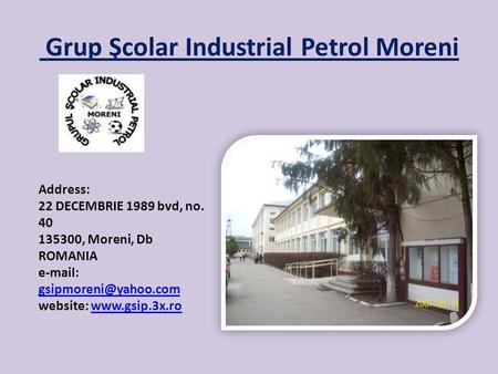 Grup Şcolar Industrial Petrol Moreni Address: 22 DECEMBRIE 1989 bvd, no. 40 135300, Moreni, Db ROMANIA   website: