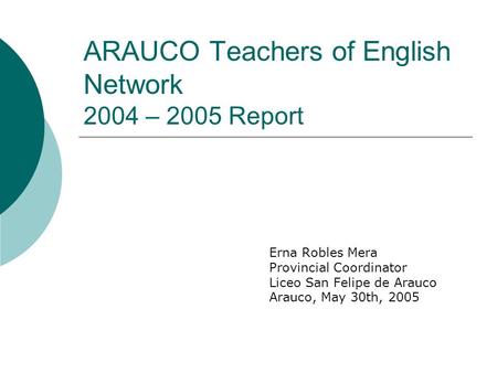 ARAUCO Teachers of English Network 2004 – 2005 Report Erna Robles Mera Provincial Coordinator Liceo San Felipe de Arauco Arauco, May 30th, 2005.