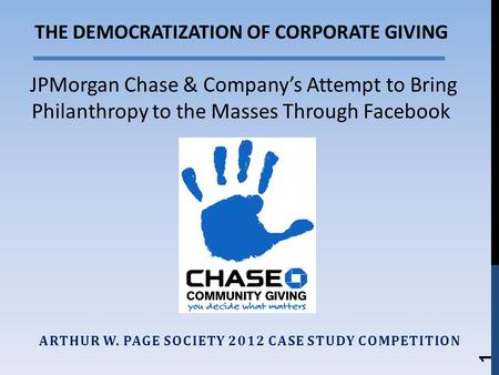 ARTHUR W. PAGE SOCIETY 2012 CASE STUDY COMPETITION 1 THE DEMOCRATIZATION OF CORPORATE GIVING JPMorgan Chase & Companys Attempt to Bring Philanthropy to.