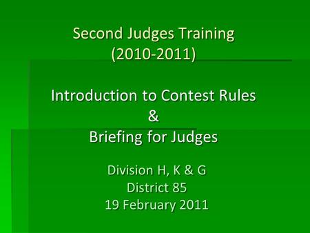 Second Judges Training (2010-2011) Introduction to Contest Rules & Briefing for Judges Division H, K & G District 85 19 February 2011 Division H, K & G.
