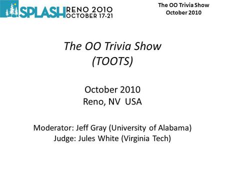 The OO Trivia Show (TOOTS) October 2010 Reno, NV USA Moderator: Jeff Gray (University of Alabama) Judge: Jules White (Virginia Tech) The OO Trivia Show.
