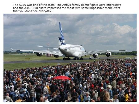 The A380 was one of the stars. The Airbus family demo flights were impressive and the A340-600 pilots impressed me most with some impossible maneuvers.