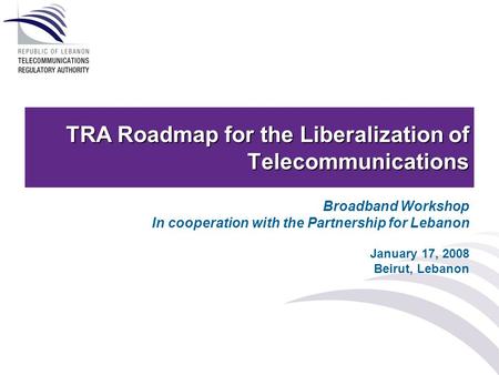 TRA Roadmap for the Liberalization of Telecommunications Broadband Workshop In cooperation with the Partnership for Lebanon January 17, 2008 Beirut, Lebanon.