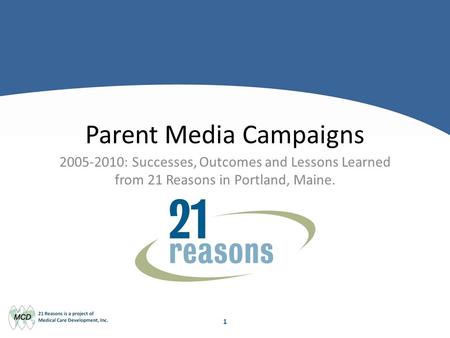 1 Parent Media Campaigns 2005-2010: Successes, Outcomes and Lessons Learned from 21 Reasons in Portland, Maine.