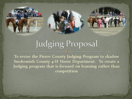 To revise the Pierce County Judging Program to shadow Snohomish County 4-H Horse Department. To create a Judging program that is focused on learning rather.
