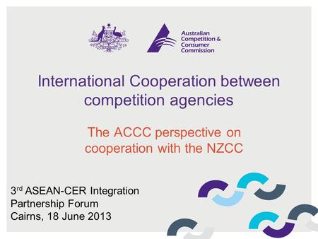 International Cooperation between competition agencies The ACCC perspective on cooperation with the NZCC 3 rd ASEAN-CER Integration Partnership Forum Cairns,