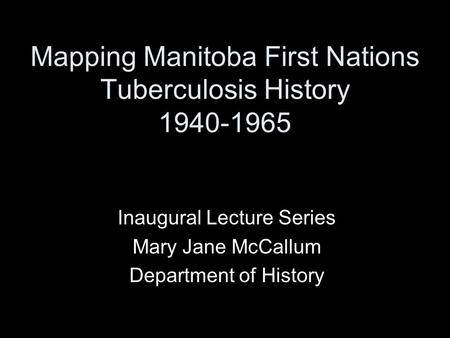 Mapping Manitoba First Nations Tuberculosis History 1940-1965 Inaugural Lecture Series Mary Jane McCallum Department of History.