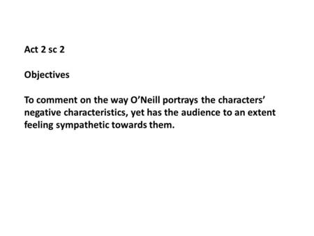 Act 2 sc 2 Objectives To comment on the way ONeill portrays the characters negative characteristics, yet has the audience to an extent feeling sympathetic.