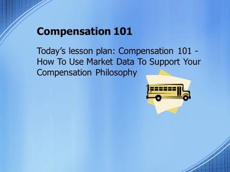 Compensation 101 Today’s lesson plan: Compensation 101 - How To Use Market Data To Support Your Compensation Philosophy.