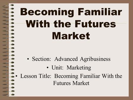 Becoming Familiar With the Futures Market Section: Advanced Agribusiness Unit: Marketing Lesson Title: Becoming Familiar With the Futures Market.
