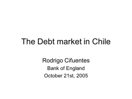 The Debt market in Chile Rodrigo Cifuentes Bank of England October 21st, 2005.