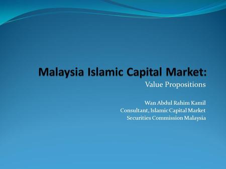 Value Propositions Wan Abdul Rahim Kamil Consultant, Islamic Capital Market Securities Commission Malaysia.