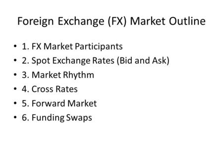 Foreign Exchange (FX) Market Outline 1. FX Market Participants 2. Spot Exchange Rates (Bid and Ask) 3. Market Rhythm 4. Cross Rates 5. Forward Market 6.
