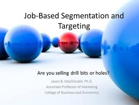 Job-Based Segmentation and Targeting Jason B. MacDonald, Ph.D. Associate Professor of Marketing College of Business and Economics Are you selling drill.
