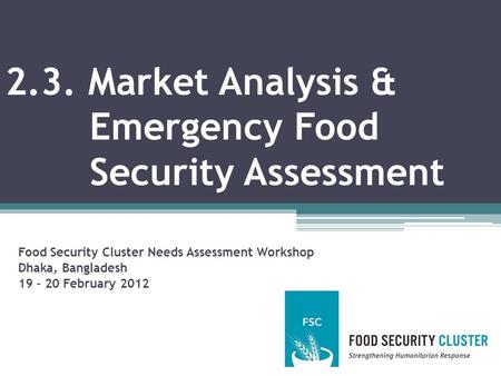 2.3. Market Analysis & Emergency Food Security Assessment Food Security Cluster Needs Assessment Workshop Dhaka, Bangladesh 19 – 20 February 2012.