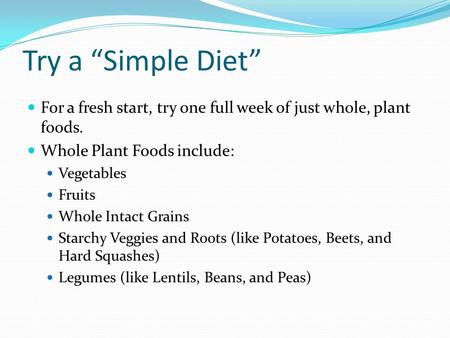 Try a Simple Diet For a fresh start, try one full week of just whole, plant foods. Whole Plant Foods include: Vegetables Fruits Whole Intact Grains Starchy.