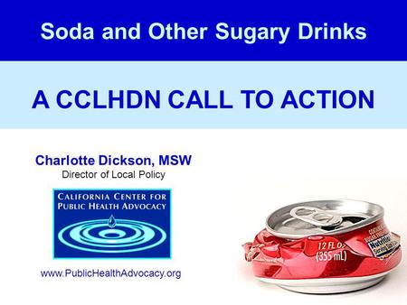 A CCLHDN CALL TO ACTION Soda and Other Sugary Drinks Charlotte Dickson, MSW Director of Local Policy www.PublicHealthAdvocacy.org.