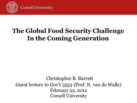 Christopher B. Barrett Guest lecture to Govt 3553 (Prof. N. van de Walle) February 22, 2012 Cornell University The Global Food Security Challenge In the.