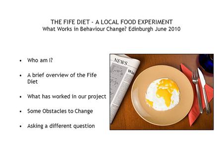 THE FIFE DIET - A LOCAL FOOD EXPERIMENT What Works in Behaviour Change? Edinburgh June 2010 Who am I? A brief overview of the Fife Diet What has worked.
