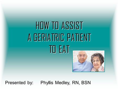 HOW TO ASSIST A GERIATRIC PATIENT TO EAT Presented by:Phyllis Medley, RN, BSN.