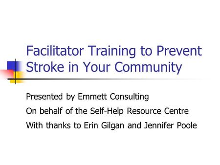 Facilitator Training to Prevent Stroke in Your Community Presented by Emmett Consulting On behalf of the Self-Help Resource Centre With thanks to Erin.