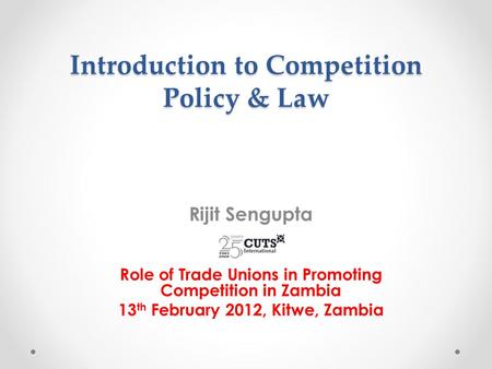 Introduction to Competition Policy & Law Rijit Sengupta Role of Trade Unions in Promoting Competition in Zambia 13 th February 2012, Kitwe, Zambia.