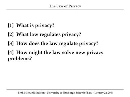 The Law of Privacy Prof. Michael Madison – University of Pittsburgh School of Law – January 22, 2004 [1] What is privacy? [2] What law regulates privacy?