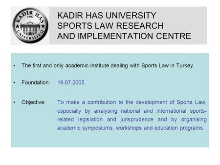 KADIR HAS UNIVERSITY SPORTS LAW RESEARCH AND IMPLEMENTATION CENTRE The first and only academic institute dealing with Sports Law in Turkey. Foundation: