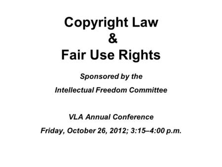 Copyright Law & Fair Use Rights Sponsored by the Intellectual Freedom Committee VLA Annual Conference Friday, October 26, 2012; 3:15–4:00 p.m.