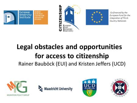 Legal obstacles and opportunities for access to citizenship Rainer Bauböck (EUI) and Kristen Jeffers (UCD) Co-financed by the European Fund for the Integration.