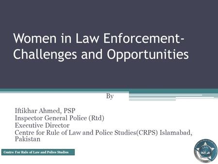 Centre For Rule of Law and Police Studies Women in Law Enforcement- Challenges and Opportunities By Iftikhar Ahmed, PSP Inspector General Police (Rtd)