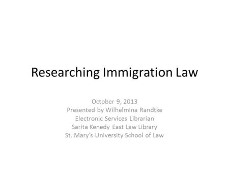 Researching Immigration Law October 9, 2013 Presented by Wilhelmina Randtke Electronic Services Librarian Sarita Kenedy East Law Library St. Marys University.