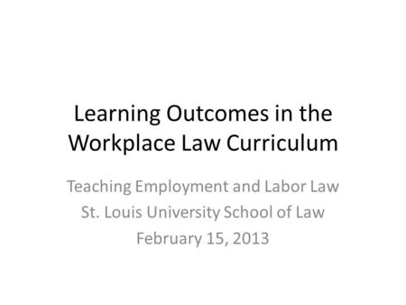 Learning Outcomes in the Workplace Law Curriculum Teaching Employment and Labor Law St. Louis University School of Law February 15, 2013.