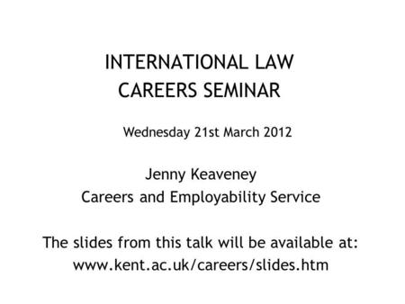 INTERNATIONAL LAW CAREERS SEMINAR Jenny Keaveney Careers and Employability Service The slides from this talk will be available at: www.kent.ac.uk/careers/slides.htm.