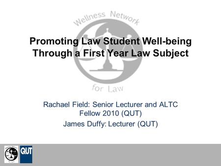 Promoting Law Student Well-being Through a First Year Law Subject Rachael Field: Senior Lecturer and ALTC Fellow 2010 (QUT) James Duffy: Lecturer (QUT)