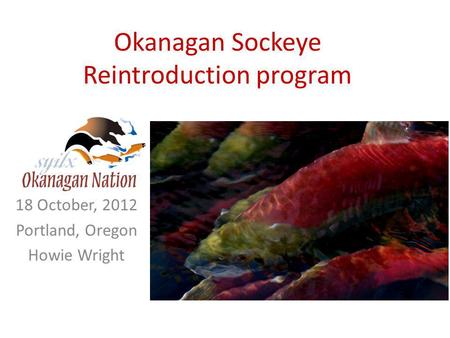 Okanagan Sockeye Reintroduction program 18 October, 2012 Portland, Oregon Howie Wright.
