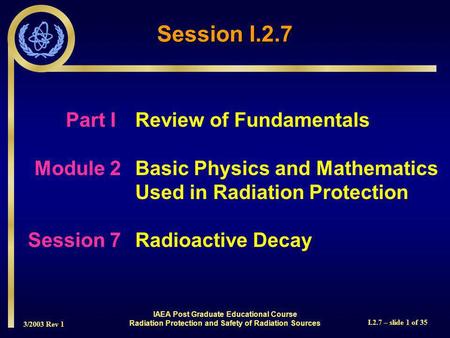 3/2003 Rev 1 I.2.7 – slide 1 of 35 Session I.2.7 Part I Review of Fundamentals Module 2Basic Physics and Mathematics Used in Radiation Protection Session.