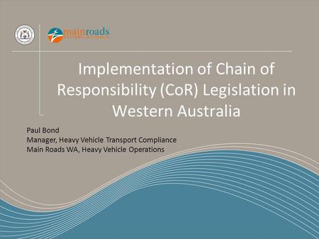 Implementation of Chain of Responsibility (CoR) Legislation in Western Australia Paul Bond Manager, Heavy Vehicle Transport Compliance Main Roads WA, Heavy.