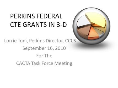 PERKINS FEDERAL CTE GRANTS IN 3-D Lorrie Toni, Perkins Director, CCCS September 16, 2010 For The CACTA Task Force Meeting.