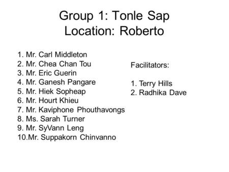Group 1: Tonle Sap Location: Roberto 1.Mr. Carl Middleton 2.Mr. Chea Chan Tou 3.Mr. Eric Guerin 4.Mr. Ganesh Pangare 5.Mr. Hiek Sopheap 6.Mr. Hourt Khieu.