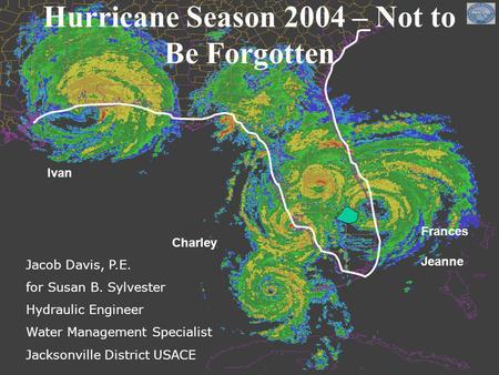 Charley Frances Jeanne Ivan Hurricane Season 2004 – Not to Be Forgotten Jacob Davis, P.E. for Susan B. Sylvester Hydraulic Engineer Water Management Specialist.