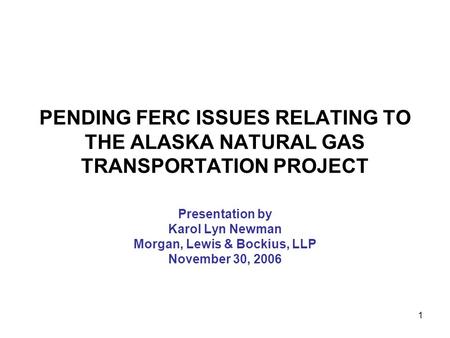 1 PENDING FERC ISSUES RELATING TO THE ALASKA NATURAL GAS TRANSPORTATION PROJECT Presentation by Karol Lyn Newman Morgan, Lewis & Bockius, LLP November.