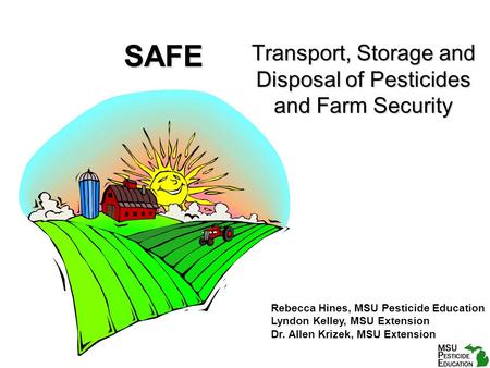 SAFE Transport, Storage and Disposal of Pesticides and Farm Security Rebecca Hines, MSU Pesticide Education Lyndon Kelley, MSU Extension Dr. Allen Krizek,