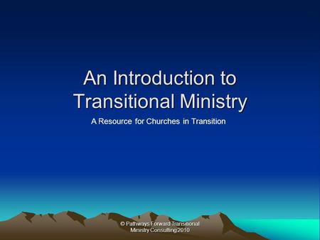 © Pathways Forward Transitional Ministry Consulting 2010 An Introduction to Transitional Ministry A Resource for Churches in Transition.