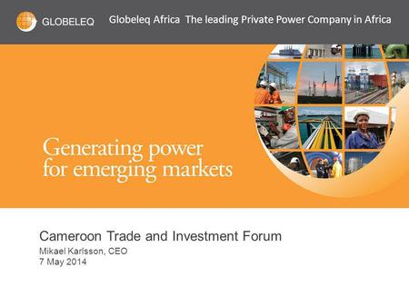 Cameroon Trade and Investment Forum Mikael Karlsson, CEO 7 May 2014 Globeleq Africa The leading Private Power Company in Africa.