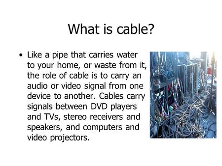 What is cable? Like a pipe that carries water to your home, or waste from it, the role of cable is to carry an audio or video signal from one device to.