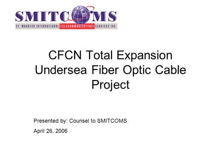 CFCN Total Expansion Undersea Fiber Optic Cable Project Presented by: Counsel to SMITCOMS April 26, 2006.