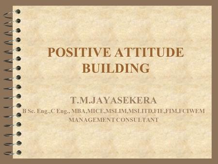 POSITIVE ATTITUDE BUILDING T.M.JAYASEKERA B Sc. Eng.,C Eng., MBA,MICE,MSLIM,MSLITD,FIE,FIM,FCIWEM MANAGEMENT CONSULTANT.