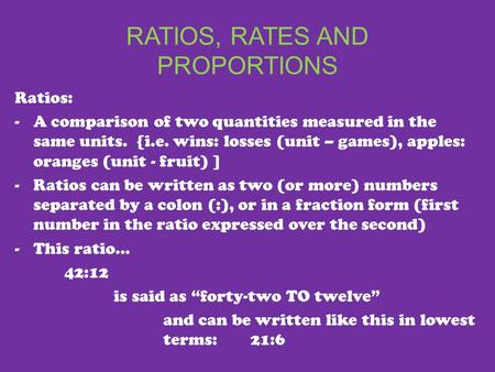 RATIOS, RATES AND PROPORTIONS Ratios: -A comparison of two quantities measured in the same units. {i.e. wins: losses (unit – games), apples: oranges (unit.