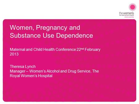 Women, Pregnancy and Substance Use Dependence Maternal and Child Health Conference 22 nd February 2013 Theresa Lynch Manager – Women’s Alcohol and Drug.